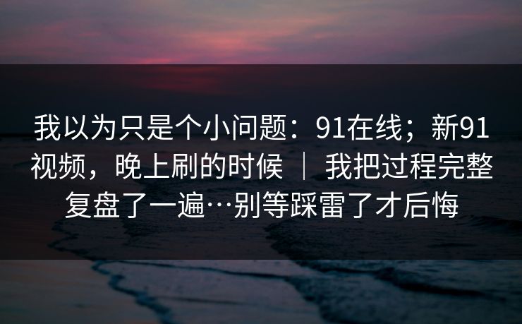 我以为只是个小问题：91在线；新91视频，晚上刷的时候 ｜ 我把过程完整复盘了一遍…别等踩雷了才后悔