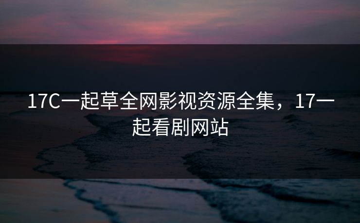 17C一起草全网影视资源全集，17一起看剧网站