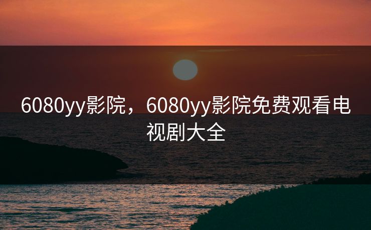 6080yy影院，6080yy影院免费观看电视剧大全