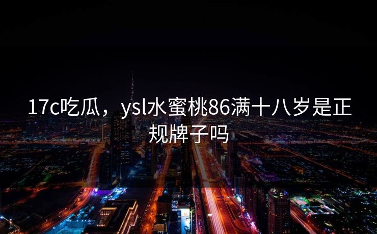17c吃瓜，ysl水蜜桃86满十八岁是正规牌子吗