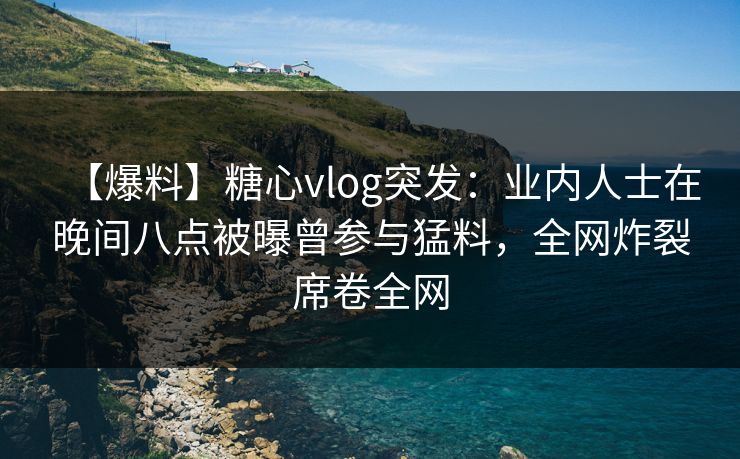 【爆料】糖心vlog突发：业内人士在晚间八点被曝曾参与猛料，全网炸裂席卷全网