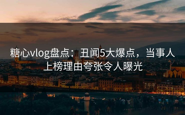 糖心vlog盘点：丑闻5大爆点，当事人上榜理由夸张令人曝光