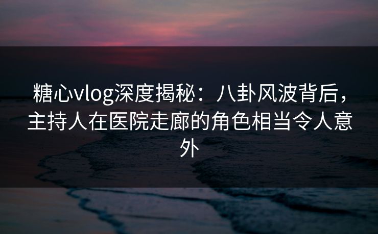 糖心vlog深度揭秘:八卦风波背后,主持人在医院走廊的角色相当令人意外 糖心vlog深度揭秘:八卦风波背后,主持人在医院走廊的角色相当令人意外