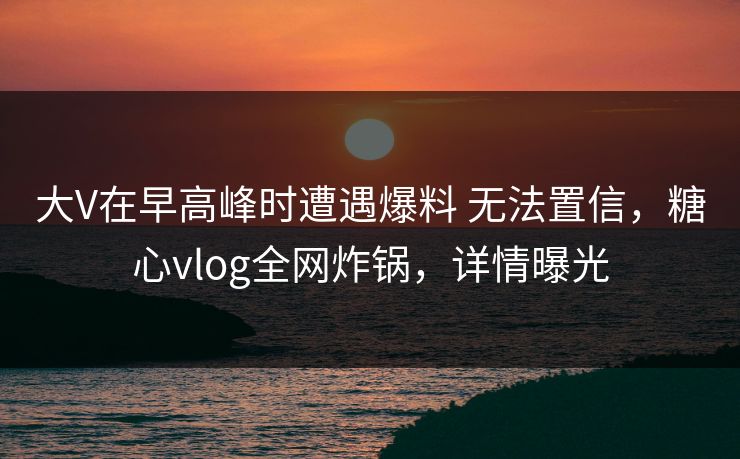 大V在早高峰时遭遇爆料 无法置信，糖心vlog全网炸锅，详情曝光