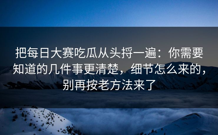 把每日大赛吃瓜从头捋一遍：你需要知道的几件事更清楚，细节怎么来的，别再按老方法来了