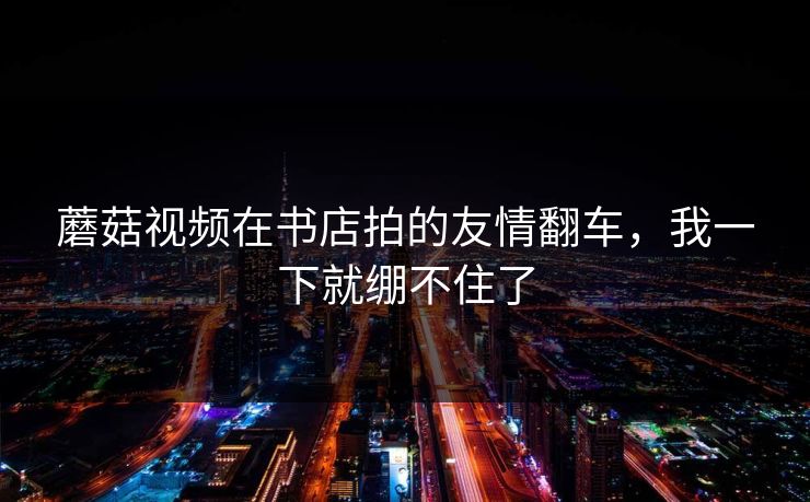 蘑菇视频在书店拍的友情翻车，我一下就绷不住了