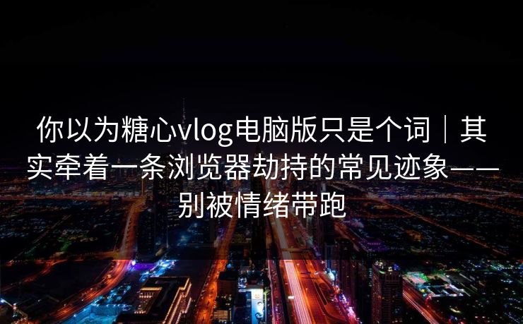 你以为糖心vlog电脑版只是个词｜其实牵着一条浏览器劫持的常见迹象——别被情绪带跑